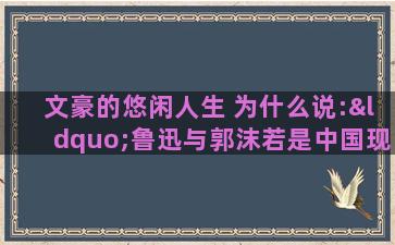 文豪的悠闲人生 为什么说:“鲁迅与郭沫若是中国现代文坛的双子星座。”